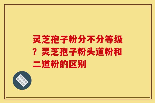 灵芝孢子粉分不分等级?灵芝孢子粉头道粉和二道粉的区别 灵芝孢子粉分不分等级?灵芝孢子粉头道粉和二道粉的区别