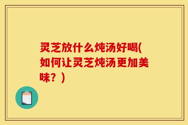 灵芝放什么炖汤好喝(如何让灵芝炖汤更加美味?) 灵芝放什么炖汤好喝(如何让灵芝炖汤更加美味?)