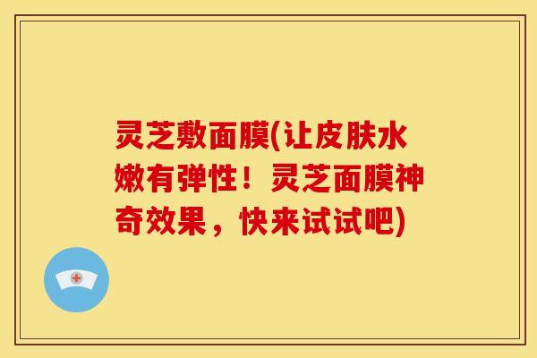 灵芝敷面膜(让水嫩有弹性!灵芝面膜神奇效果,快来试试吧) 灵芝敷面膜(让水嫩有弹性!灵芝面膜神奇效果,快来试试吧)