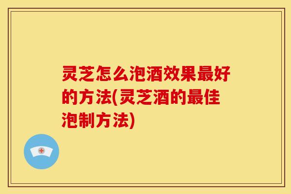 灵芝怎么泡酒效果好的方法(灵芝酒的佳泡制方法)