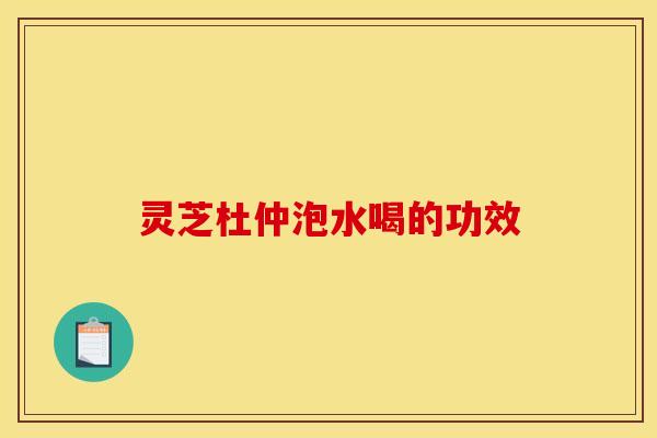 灵芝杜仲泡水喝的功效 灵芝杜仲泡水喝的功效