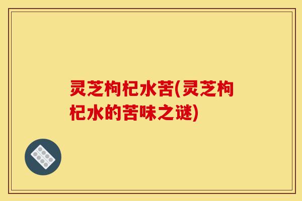 灵芝枸杞水苦(灵芝枸杞水的苦味之谜)