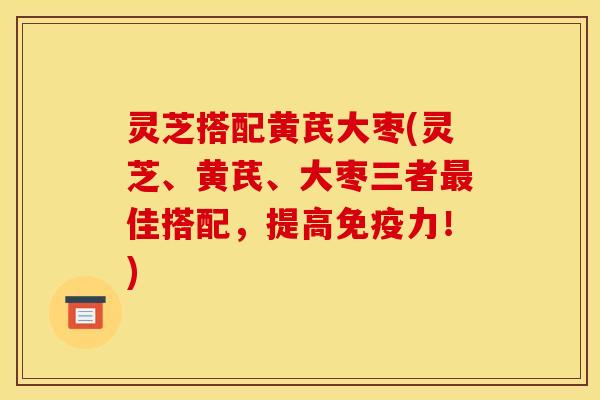 灵芝搭配黄芪大枣(灵芝、黄芪、大枣三者佳搭配,提高免疫力!) 灵芝搭配黄芪大枣(灵芝、黄芪、大枣三者佳搭配,提高免疫力!)