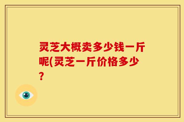 灵芝大概卖多少钱一斤呢(灵芝一斤价格多少？