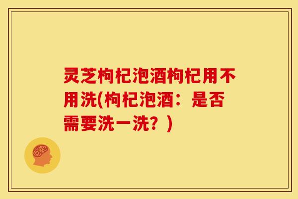 灵芝枸杞泡酒枸杞用不用洗(枸杞泡酒：是否需要洗一洗？)