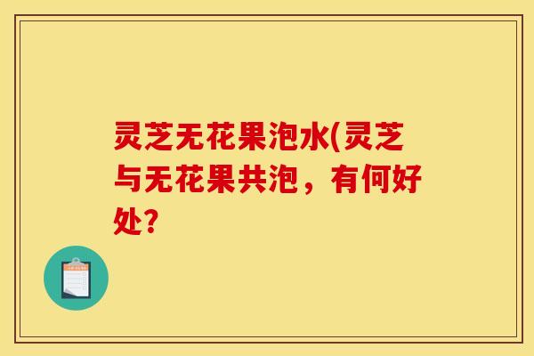 灵芝无花果泡水(灵芝与无花果共泡,有何好处? 灵芝无花果泡水(灵芝与无花果共泡,有何好处?