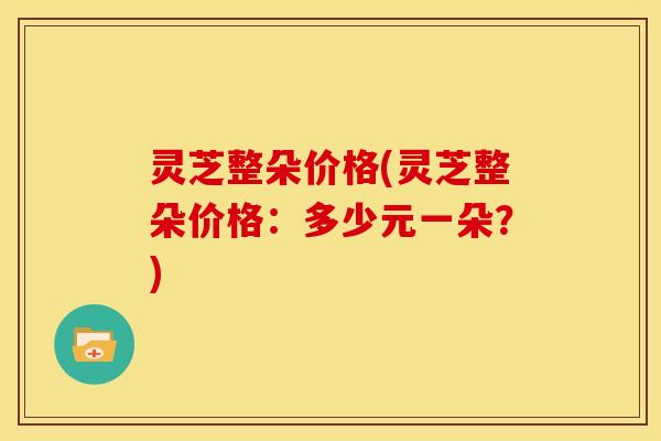 灵芝整朵价格(灵芝整朵价格:多少元一朵?) 灵芝整朵价格(灵芝整朵价格:多少元一朵?)