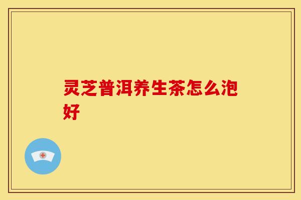 灵芝普洱养生茶怎么泡好 灵芝普洱养生茶怎么泡好