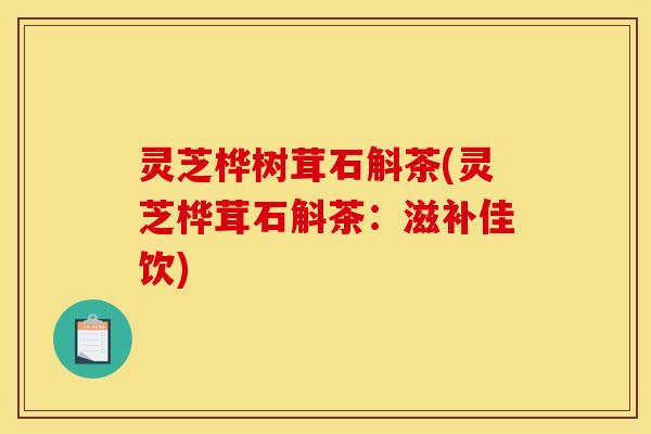 灵芝桦树茸石斛茶(灵芝桦茸石斛茶:滋补佳饮) 灵芝桦树茸石斛茶(灵芝桦茸石斛茶:滋补佳饮)