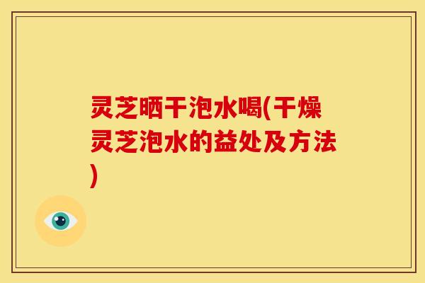 灵芝晒干泡水喝(干燥灵芝泡水的益处及方法) 灵芝晒干泡水喝(干燥灵芝泡水的益处及方法)