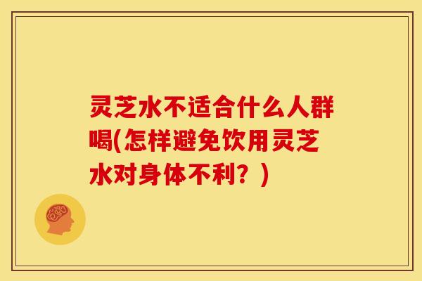 灵芝水不适合什么人群喝(怎样避免饮用灵芝水对身体不利?) 灵芝水不适合什么人群喝(怎样避免饮用灵芝水对身体不利?)