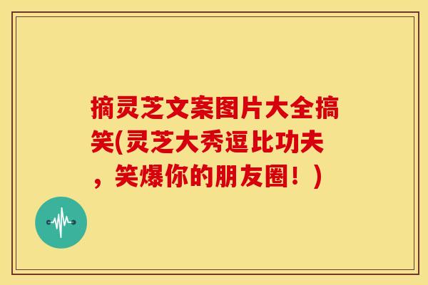 摘灵芝文案图片大全搞笑(灵芝大秀逗比功夫,笑爆你的朋友圈!) 摘灵芝文案图片大全搞笑(灵芝大秀逗比功夫,笑爆你的朋友圈!)