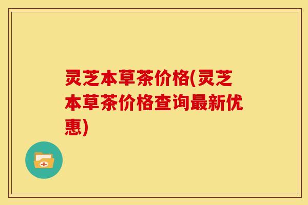 灵芝本草茶价格(灵芝本草茶价格查询新优惠) 灵芝本草茶价格(灵芝本草茶价格查询新优惠)
