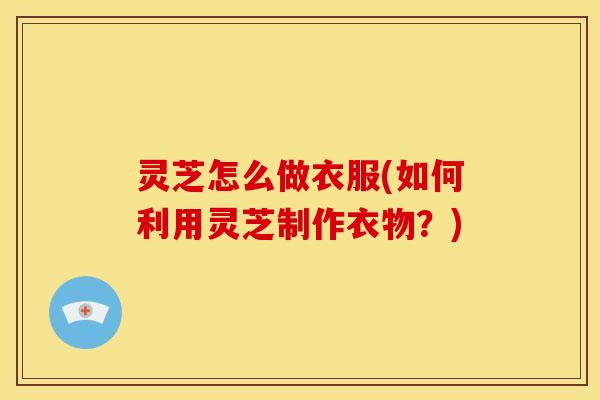 灵芝怎么做衣服(如何利用灵芝制作衣物?) 灵芝怎么做衣服(如何利用灵芝制作衣物?)