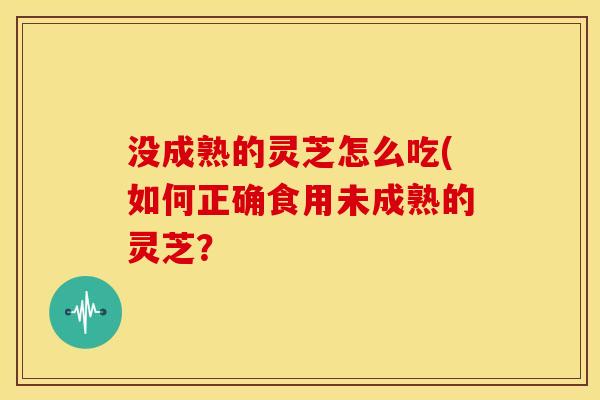 没成熟的灵芝怎么吃(如何正确食用未成熟的灵芝？