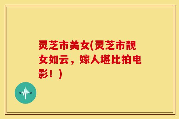 灵芝市美女(灵芝市靓女如云,嫁人堪比拍电影!) 灵芝市美女(灵芝市靓女如云,嫁人堪比拍电影!)