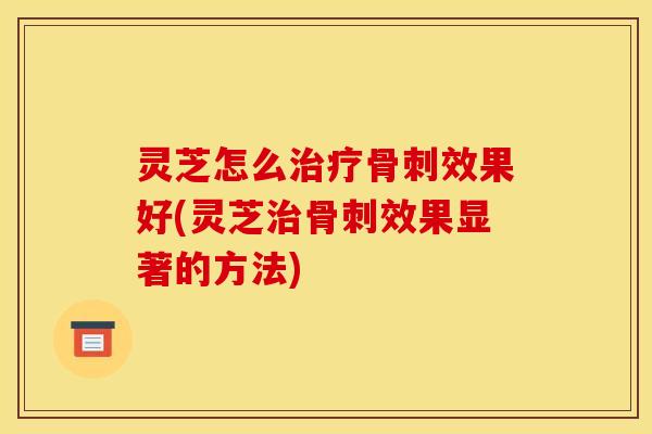 灵芝怎么骨刺效果好(灵芝骨刺效果显著的方法) 灵芝怎么骨刺效果好(灵芝骨刺效果显著的方法)