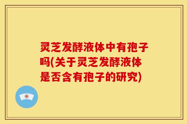 灵芝发酵液体中有孢子吗(关于灵芝发酵液体是否含有孢子的研究) 灵芝发酵液体中有孢子吗(关于灵芝发酵液体是否含有孢子的研究)