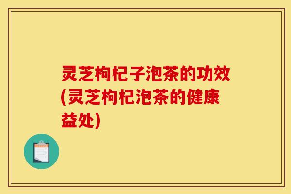 灵芝枸杞子泡茶的功效(灵芝枸杞泡茶的健康益处) 灵芝枸杞子泡茶的功效(灵芝枸杞泡茶的健康益处)