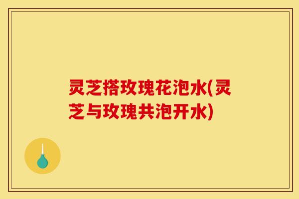 灵芝搭玫瑰花泡水(灵芝与玫瑰共泡开水)