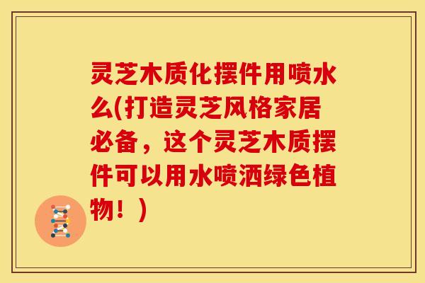 灵芝木质化摆件用喷水么(打造灵芝风格家居必备,这个灵芝木质摆件可以用水喷洒绿色植物!) 灵芝木质化摆件用喷水么(打造灵芝风格家居必备,这个灵芝木质摆件可以用水喷洒绿色植物!)