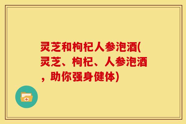 灵芝和枸杞人参泡酒(灵芝、枸杞、人参泡酒,助你强身健体) 灵芝和枸杞人参泡酒(灵芝、枸杞、人参泡酒,助你强身健体)
