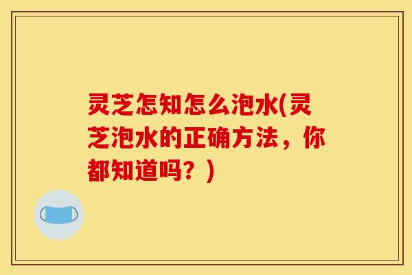 灵芝怎知怎么泡水(灵芝泡水的正确方法,你都知道吗?) 灵芝怎知怎么泡水(灵芝泡水的正确方法,你都知道吗?)