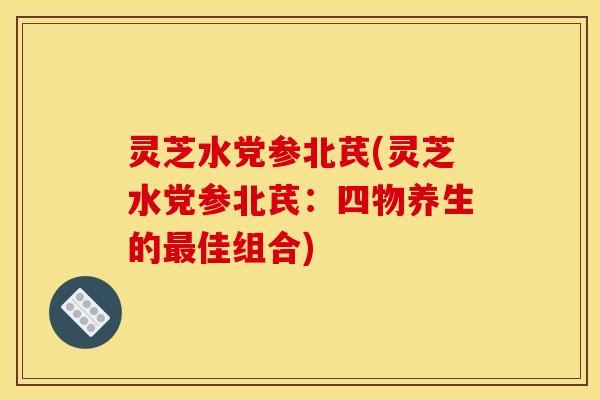 灵芝水党参北芪(灵芝水党参北芪：四物养生的佳组合)
