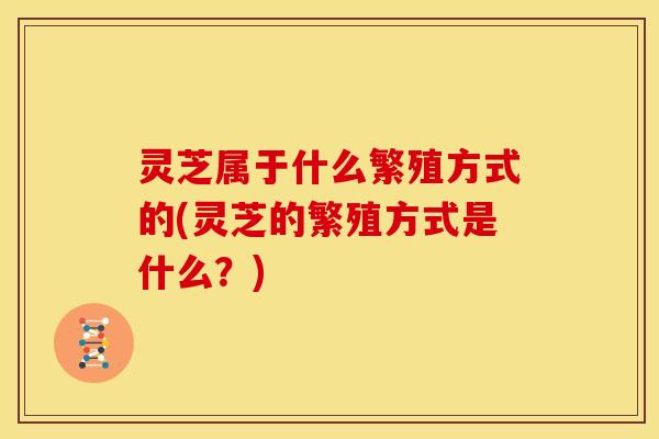 灵芝属于什么繁殖方式的(灵芝的繁殖方式是什么？)