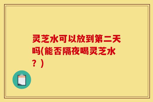 灵芝水可以放到第二天吗(能否隔夜喝灵芝水?) 灵芝水可以放到第二天吗(能否隔夜喝灵芝水?)