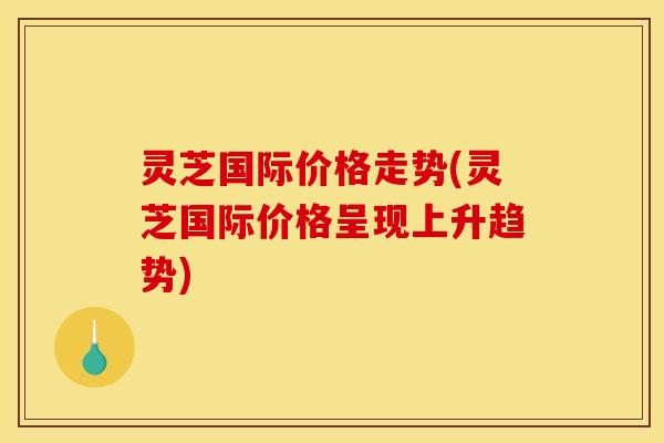 灵芝国际价格走势(灵芝国际价格呈现上升趋势) 灵芝国际价格走势(灵芝国际价格呈现上升趋势)