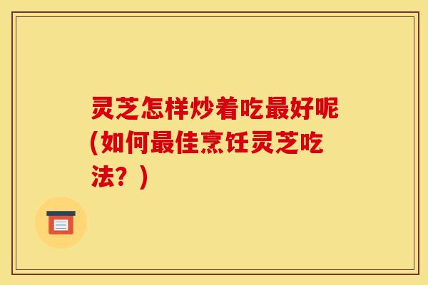 灵芝怎样炒着吃好呢(如何佳烹饪灵芝吃法？)