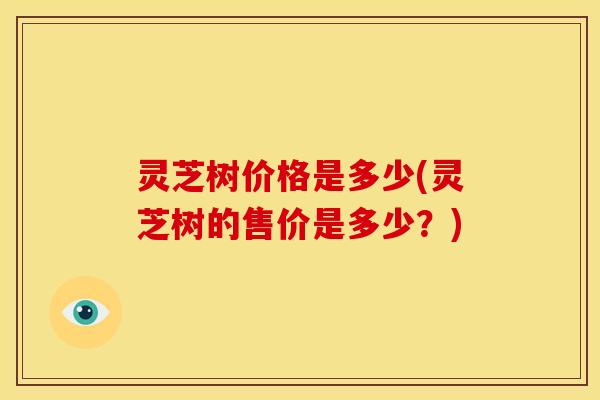 灵芝树价格是多少(灵芝树的售价是多少?) 灵芝树价格是多少(灵芝树的售价是多少?)