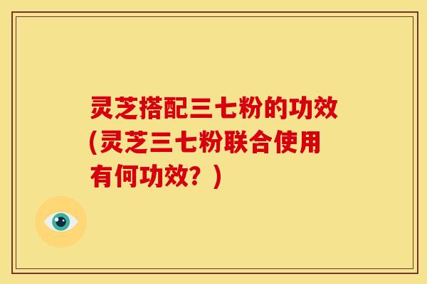 灵芝搭配三七粉的功效(灵芝三七粉联合使用有何功效?) 灵芝搭配三七粉的功效(灵芝三七粉联合使用有何功效?)