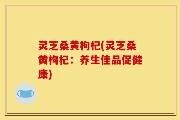灵芝桑黄枸杞(灵芝桑黄枸杞:养生佳品促健康) 灵芝桑黄枸杞(灵芝桑黄枸杞:养生佳品促健康)