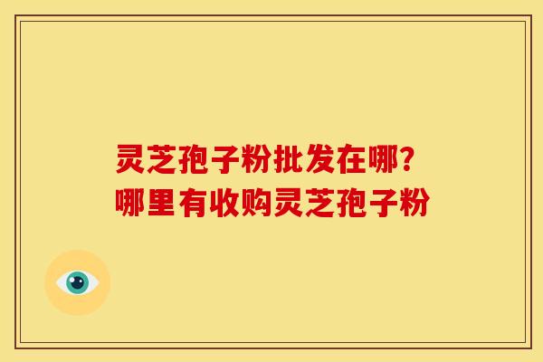 灵芝孢子粉批发在哪?哪里有收购灵芝孢子粉 灵芝孢子粉批发在哪?哪里有收购灵芝孢子粉