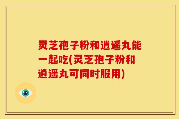 灵芝孢子粉和逍遥丸能一起吃(灵芝孢子粉和逍遥丸可同时服用) 灵芝孢子粉和逍遥丸能一起吃(灵芝孢子粉和逍遥丸可同时服用)