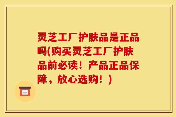灵芝工厂护肤品是正品吗(购买灵芝工厂护肤品前必读!产品正品保障,放心选购!) 灵芝工厂护肤品是正品吗(购买灵芝工厂护肤品前必读!产品正品保障,放心选购!)