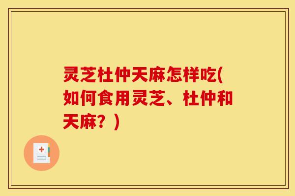 灵芝杜仲天麻怎样吃(如何食用灵芝、杜仲和天麻?) 灵芝杜仲天麻怎样吃(如何食用灵芝、杜仲和天麻?)