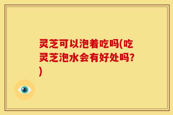 灵芝可以泡着吃吗(吃灵芝泡水会有好处吗?) 灵芝可以泡着吃吗(吃灵芝泡水会有好处吗?)