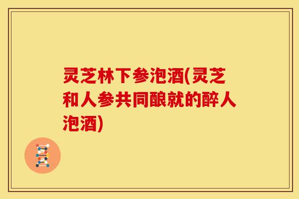 灵芝林下参泡酒(灵芝和人参共同酿就的醉人泡酒) 灵芝林下参泡酒(灵芝和人参共同酿就的醉人泡酒)