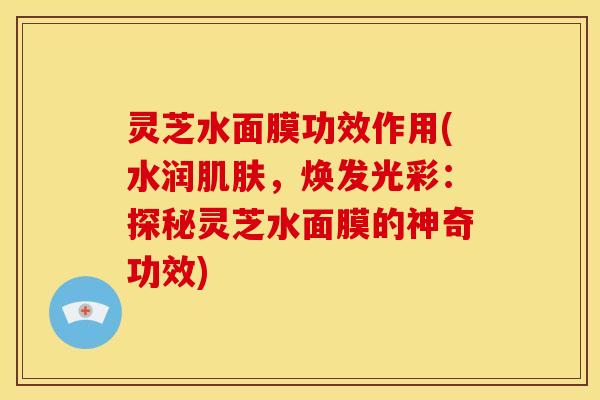 灵芝水面膜功效作用(水润,焕发光彩:探秘灵芝水面膜的神奇功效) 灵芝水面膜功效作用(水润,焕发光彩:探秘灵芝水面膜的神奇功效)