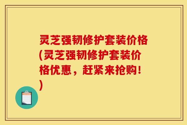 灵芝强韧修护套装价格(灵芝强韧修护套装价格优惠,赶紧来抢购!) 灵芝强韧修护套装价格(灵芝强韧修护套装价格优惠,赶紧来抢购!)