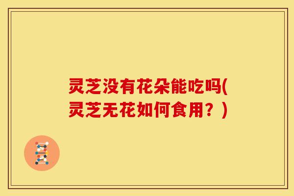 灵芝没有花朵能吃吗(灵芝无花如何食用？)