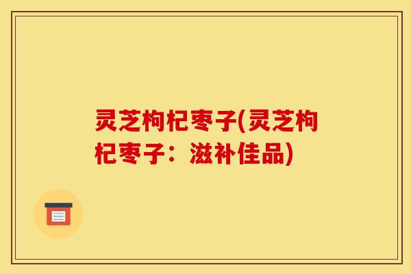 灵芝枸杞枣子(灵芝枸杞枣子:滋补佳品) 灵芝枸杞枣子(灵芝枸杞枣子:滋补佳品)