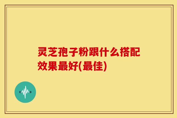 灵芝孢子粉跟什么搭配效果好(佳) 灵芝孢子粉跟什么搭配效果好(佳)