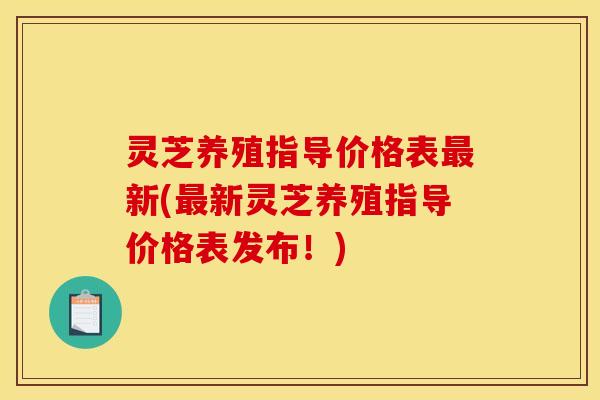 灵芝养殖指导价格表新(新灵芝养殖指导价格表发布!) 灵芝养殖指导价格表新(新灵芝养殖指导价格表发布!)