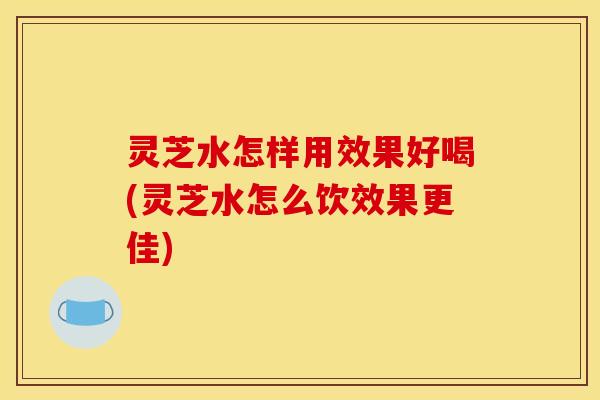 灵芝水怎样用效果好喝(灵芝水怎么饮效果更佳) 灵芝水怎样用效果好喝(灵芝水怎么饮效果更佳)