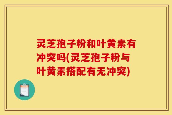 灵芝孢子粉和叶黄素有冲突吗(灵芝孢子粉与叶黄素搭配有无冲突) 灵芝孢子粉和叶黄素有冲突吗(灵芝孢子粉与叶黄素搭配有无冲突)