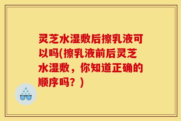 灵芝水湿敷后擦乳液可以吗(擦乳液前后灵芝水湿敷，你知道正确的顺序吗？)
